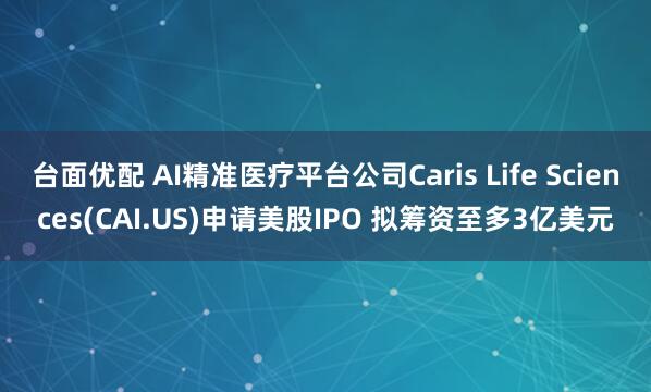 台面优配 AI精准医疗平台公司Caris Life Sciences(CAI.US)申请美股IPO 拟筹资至多3亿美元