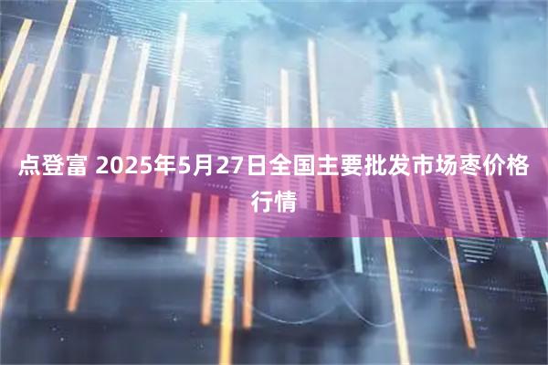 点登富 2025年5月27日全国主要批发市场枣价格行情
