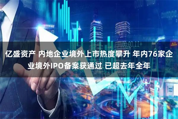 亿盛资产 内地企业境外上市热度攀升 年内76家企业境外IPO备案获通过 已超去年全年