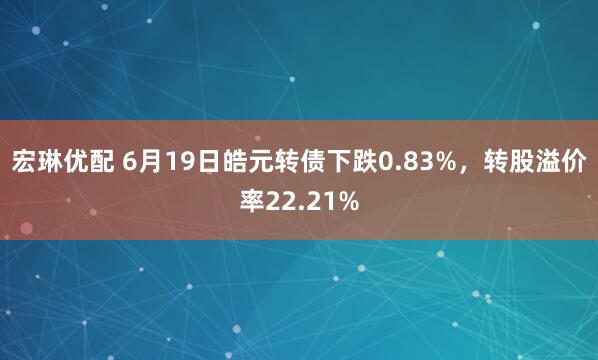 宏琳优配 6月19日皓元转债下跌0.83%，转股溢价率22.21%