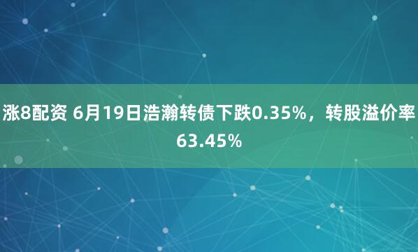 涨8配资 6月19日浩瀚转债下跌0.35%，转股溢价率63.45%