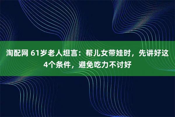 淘配网 61岁老人坦言：帮儿女带娃时，先讲好这4个条件，避免吃力不讨好