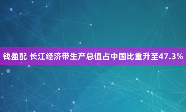 钱盈配 长江经济带生产总值占中国比重升至47.3%
