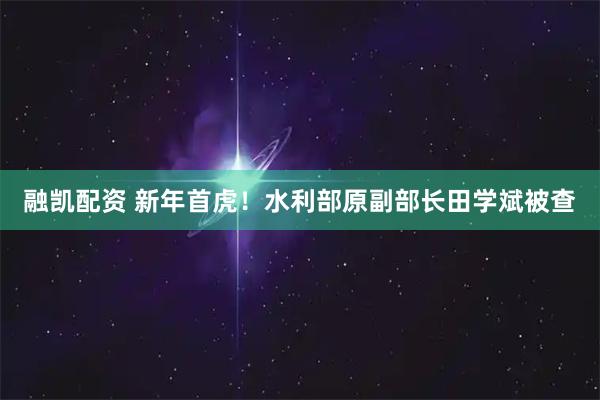 融凯配资 新年首虎！水利部原副部长田学斌被查