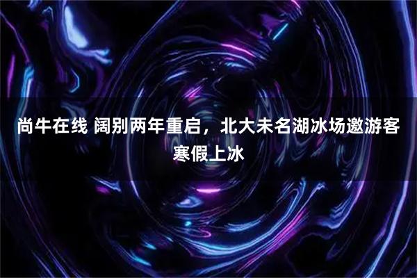 尚牛在线 阔别两年重启，北大未名湖冰场邀游客寒假上冰