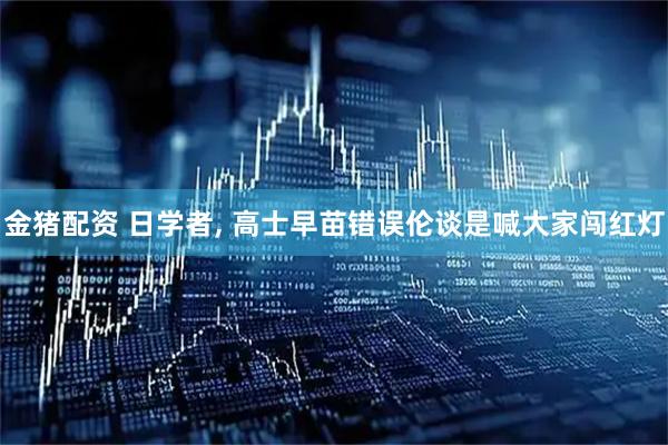 金猪配资 日学者, 高士早苗错误伦谈是喊大家闯红灯