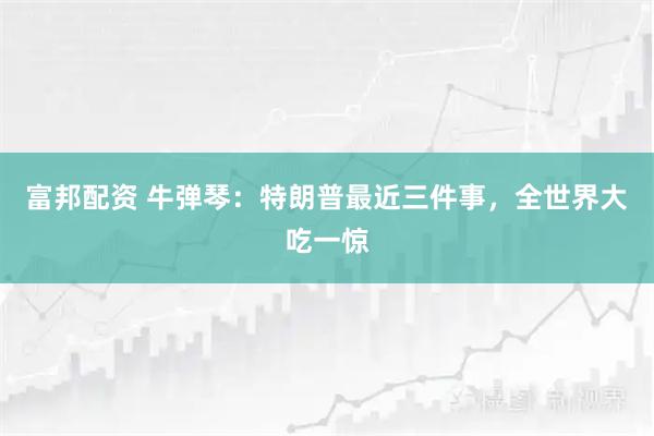 富邦配资 牛弹琴：特朗普最近三件事，全世界大吃一惊