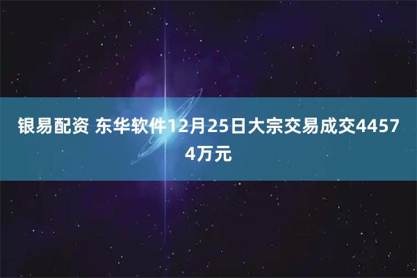 银易配资 东华软件12月25日大宗交易成交44574万元