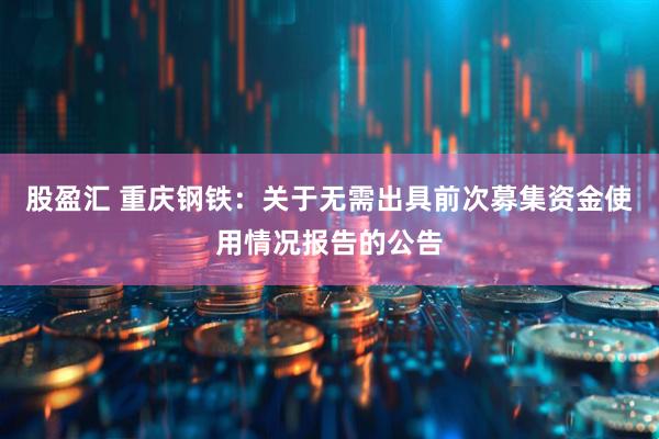 股盈汇 重庆钢铁：关于无需出具前次募集资金使用情况报告的公告