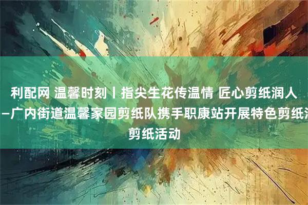 利配网 温馨时刻丨指尖生花传温情 匠心剪纸润人心——广内街道温馨家园剪纸队携手职康站开展特色剪纸活动