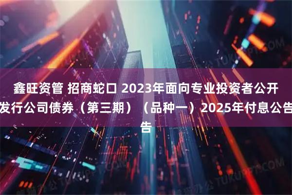 鑫旺资管 招商蛇口 2023年面向专业投资者公开发行公司债券（第三期）（品种一）2025年付息公告