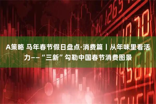 A策略 马年春节假日盘点·消费篇丨从年味里看活力——“三新”勾勒中国春节消费图景