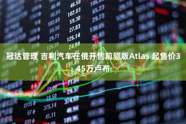 冠达管理 吉利汽车在俄开售前驱版Atlas 起售价345万卢布