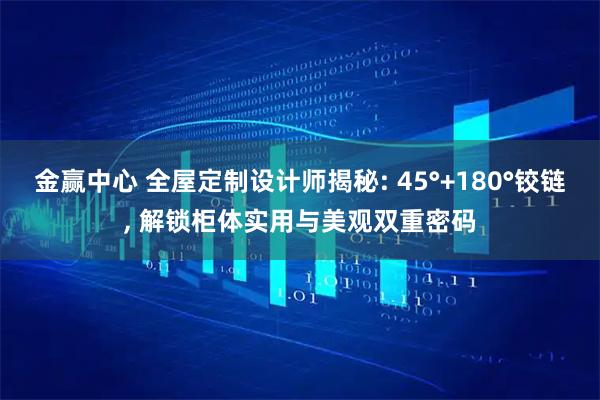 金赢中心 全屋定制设计师揭秘: 45°+180°铰链, 解锁柜体实用与美观双重密码