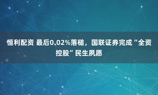 恒利配资 最后0.02%落槌，国联证券完成“全资控股”民生夙愿